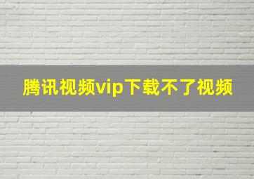 腾讯视频vip下载不了视频