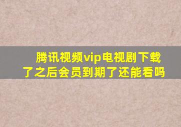 腾讯视频vip电视剧下载了之后会员到期了还能看吗