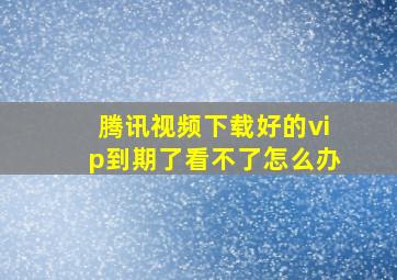 腾讯视频下载好的vip到期了看不了怎么办