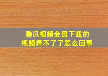 腾讯视频会员下载的视频看不了了怎么回事