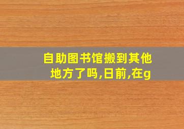 自助图书馆搬到其他地方了吗,日前,在g