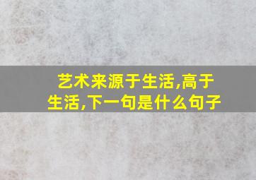 艺术来源于生活,高于生活,下一句是什么句子