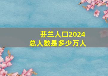 芬兰人口2024总人数是多少万人