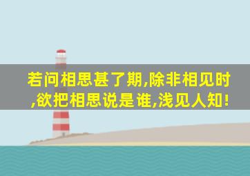 若问相思甚了期,除非相见时,欲把相思说是谁,浅见人知!