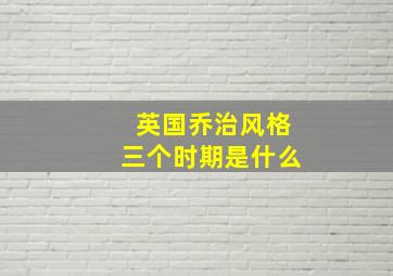 英国乔治风格三个时期是什么