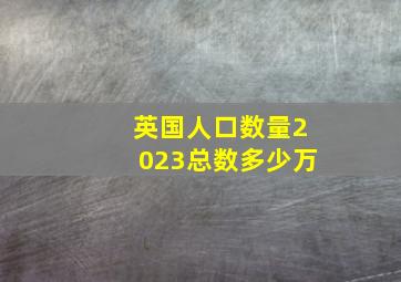 英国人口数量2023总数多少万