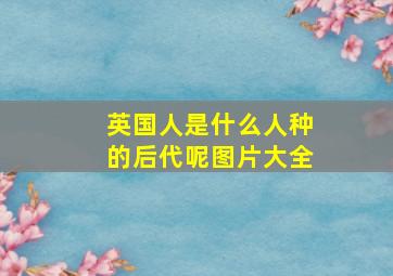 英国人是什么人种的后代呢图片大全