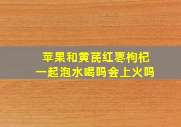 苹果和黄芪红枣枸杞一起泡水喝吗会上火吗