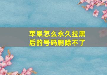 苹果怎么永久拉黑后的号码删除不了