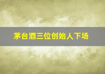 茅台酒三位创始人下场