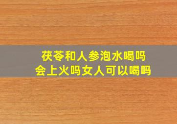 茯苓和人参泡水喝吗会上火吗女人可以喝吗