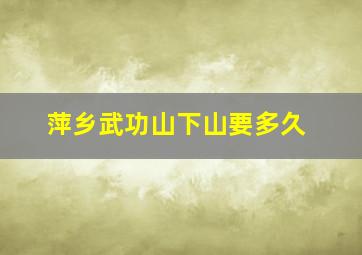 萍乡武功山下山要多久