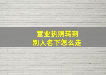 营业执照转到别人名下怎么走