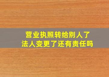 营业执照转给别人了法人变更了还有责任吗