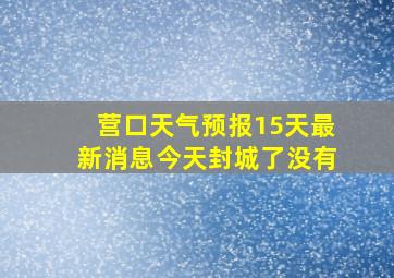 营口天气预报15天最新消息今天封城了没有