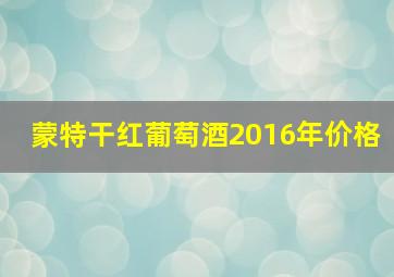 蒙特干红葡萄酒2016年价格