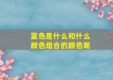 蓝色是什么和什么颜色组合的颜色呢