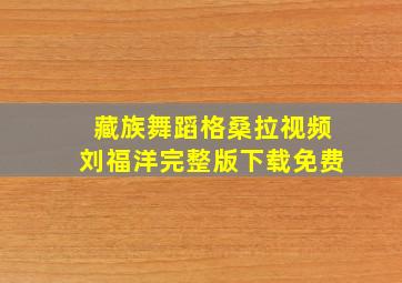 藏族舞蹈格桑拉视频刘福洋完整版下载免费