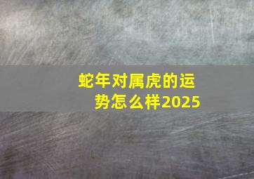 蛇年对属虎的运势怎么样2025