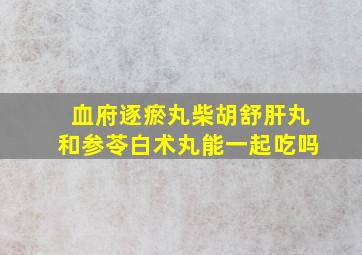 血府逐瘀丸柴胡舒肝丸和参苓白术丸能一起吃吗