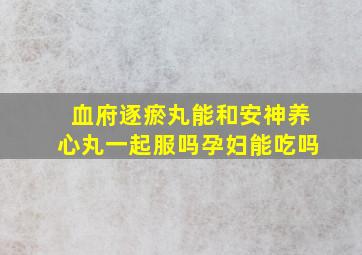 血府逐瘀丸能和安神养心丸一起服吗孕妇能吃吗