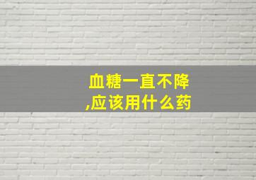 血糖一直不降,应该用什么药