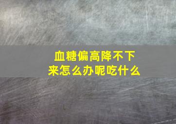 血糖偏高降不下来怎么办呢吃什么