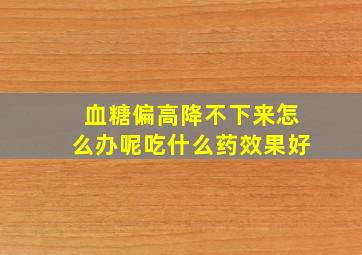 血糖偏高降不下来怎么办呢吃什么药效果好