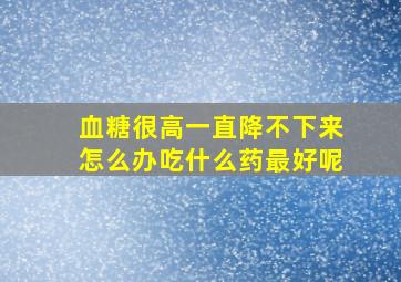 血糖很高一直降不下来怎么办吃什么药最好呢