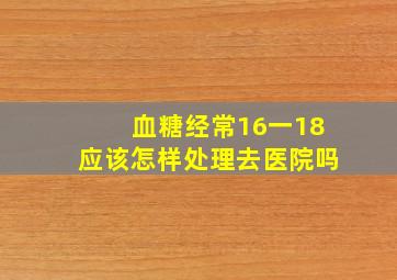 血糖经常16一18应该怎样处理去医院吗