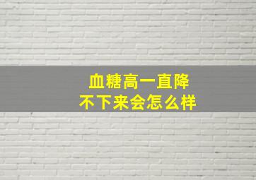 血糖高一直降不下来会怎么样