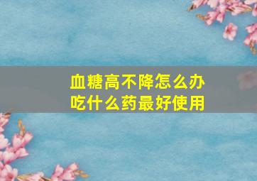 血糖高不降怎么办吃什么药最好使用