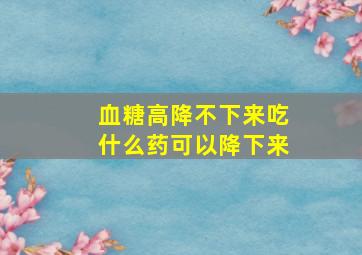 血糖高降不下来吃什么药可以降下来