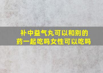 补中益气丸可以和别的药一起吃吗女性可以吃吗