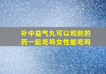 补中益气丸可以和别的药一起吃吗女性能吃吗