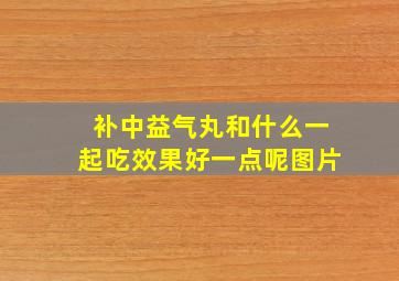 补中益气丸和什么一起吃效果好一点呢图片