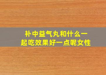 补中益气丸和什么一起吃效果好一点呢女性