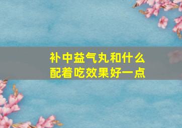 补中益气丸和什么配着吃效果好一点