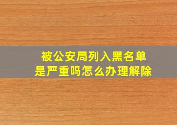 被公安局列入黑名单是严重吗怎么办理解除