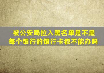 被公安局拉入黑名单是不是每个银行的银行卡都不能办吗