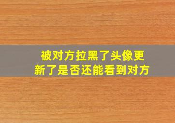 被对方拉黑了头像更新了是否还能看到对方