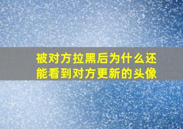 被对方拉黑后为什么还能看到对方更新的头像