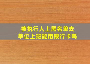 被执行人上黑名单去单位上班能用银行卡吗