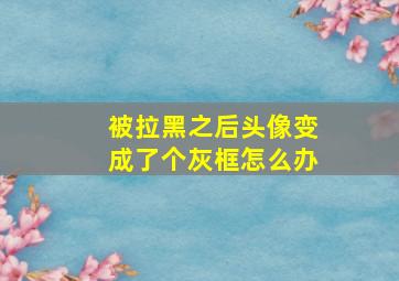 被拉黑之后头像变成了个灰框怎么办