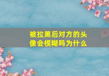 被拉黑后对方的头像会模糊吗为什么