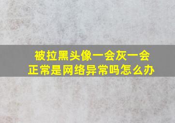 被拉黑头像一会灰一会正常是网络异常吗怎么办