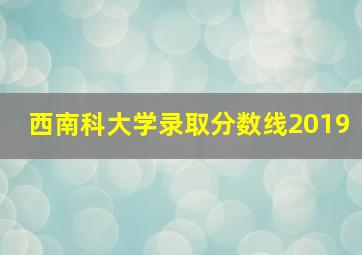 西南科大学录取分数线2019