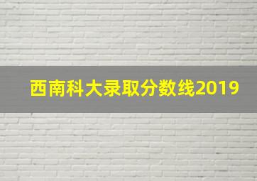 西南科大录取分数线2019