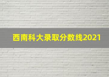 西南科大录取分数线2021