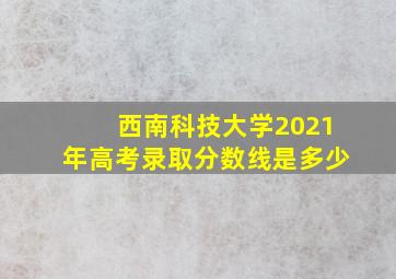 西南科技大学2021年高考录取分数线是多少